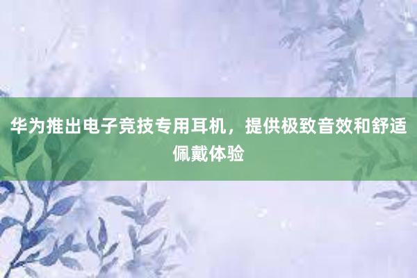 华为推出电子竞技专用耳机，提供极致音效和舒适佩戴体验