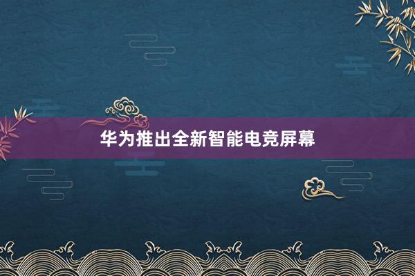 华为推出全新智能电竞屏幕