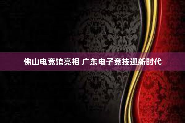 佛山电竞馆亮相 广东电子竞技迎新时代