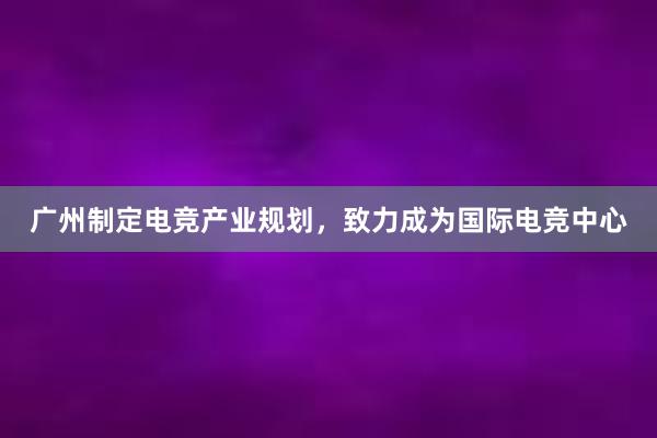 广州制定电竞产业规划，致力成为国际电竞中心