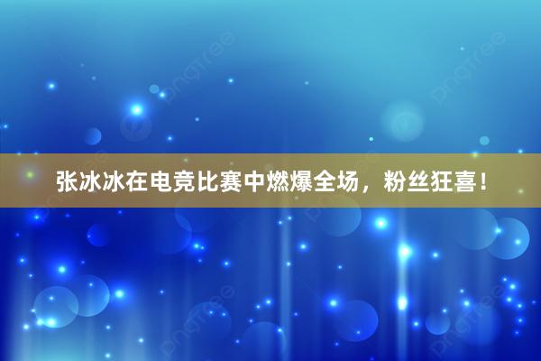 张冰冰在电竞比赛中燃爆全场，粉丝狂喜！