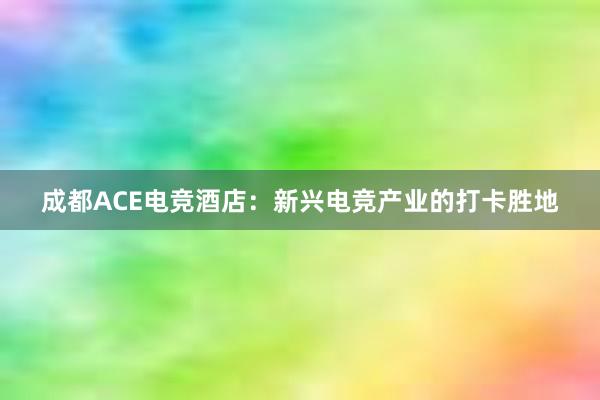 成都ACE电竞酒店：新兴电竞产业的打卡胜地