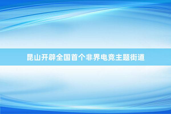 昆山开辟全国首个非界电竞主题街道