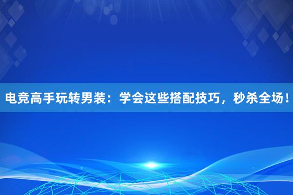 电竞高手玩转男装：学会这些搭配技巧，秒杀全场！