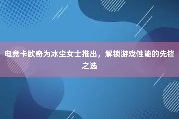 电竞卡欧奇为冰尘女士推出，解锁游戏性能的先锋之选