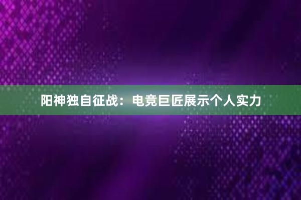 阳神独自征战：电竞巨匠展示个人实力