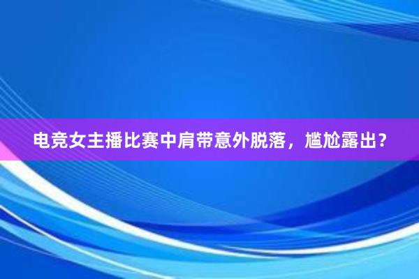 电竞女主播比赛中肩带意外脱落，尴尬露出？