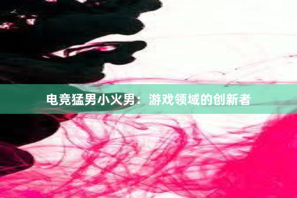 电竞猛男小火男：游戏领域的创新者