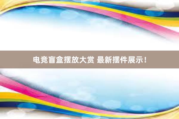 电竞盲盒摆放大赏 最新摆件展示！