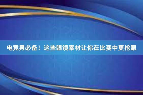 电竞男必备！这些眼镜素材让你在比赛中更抢眼