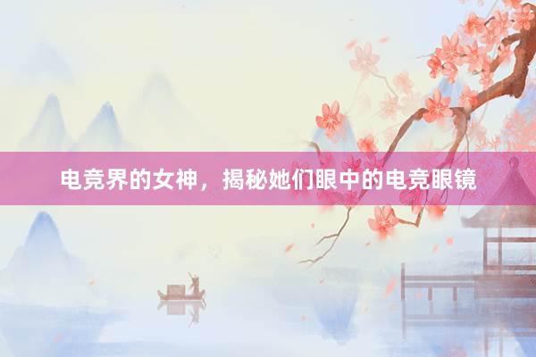 电竞界的女神，揭秘她们眼中的电竞眼镜