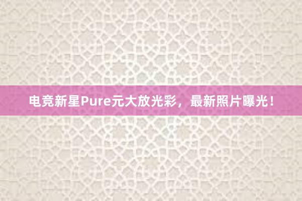 电竞新星Pure元大放光彩，最新照片曝光！