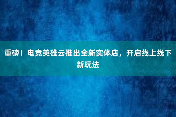 重磅！电竞英雄云推出全新实体店，开启线上线下新玩法