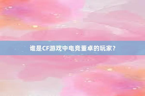 谁是CF游戏中电竞董卓的玩家？