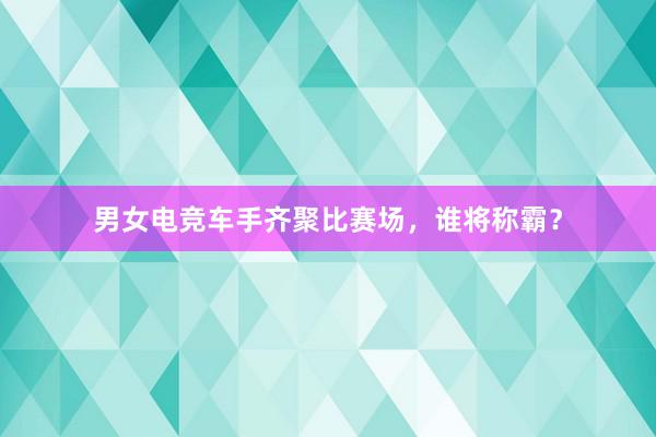 男女电竞车手齐聚比赛场，谁将称霸？