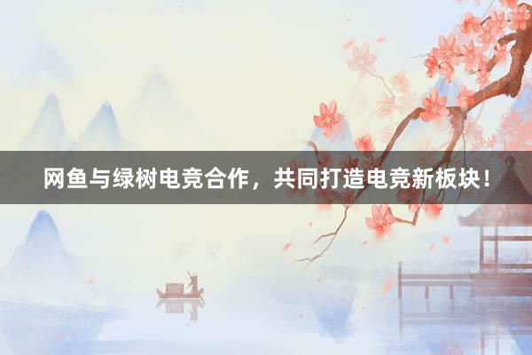 网鱼与绿树电竞合作，共同打造电竞新板块！