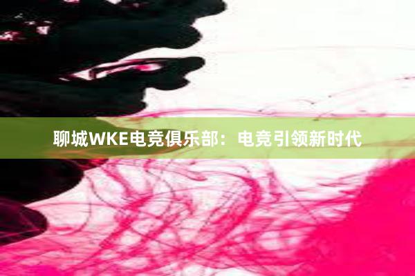 聊城WKE电竞俱乐部：电竞引领新时代