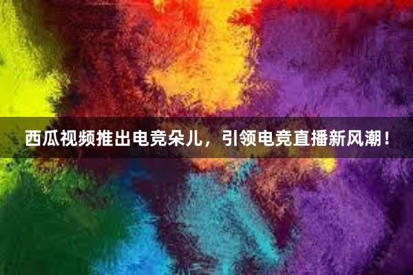 西瓜视频推出电竞朵儿，引领电竞直播新风潮！