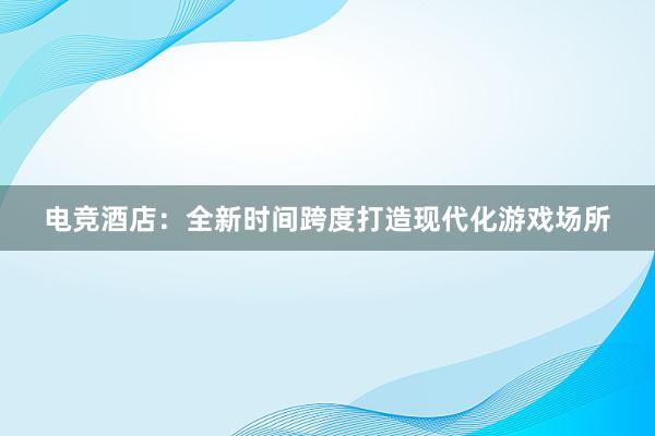 电竞酒店：全新时间跨度打造现代化游戏场所