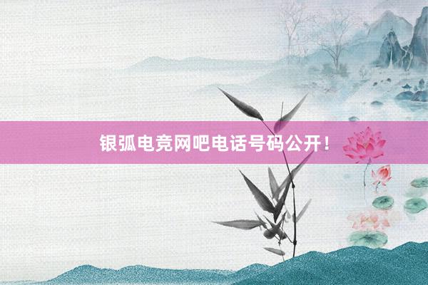 银弧电竞网吧电话号码公开！